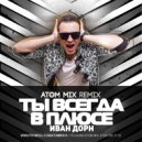 Иван Дорн - Ты всегда в плюсе (Atom Mix Full Version)